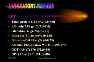LFT
•   Total protein 5.2 gm%(6.0-8.0)
•   Albumin 2.88 gm%(3.5-5.0)
•   Globulin2.32 gm%(2.5-3.0)
•   Bilirubin-T 1.16 mg% (0-1.0)
•   Bilirubin-D 0.98 mg% (0-0.25)
•   Alkaline Phosphatase 935 IU/L (98-279)
•   GOT (ASAT) 176 U/L(0-50)
•   GPT(ALAT) 161 U/L (0-40)
NP 5_ 2005            rangsima@chiangmai.ac.th   30
 