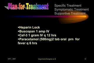 Specific Treatment
                                               Symptomatic Treatment
                                               Supportive Treatment



             Heparin Lock
             Buscopan 1 amp IV
             Cef-3 1 gram IV q 12 hrs
             Paracetamol (500mg)2 tab oral prn for
             fever q 6 hrs



NP 5_ 2005               rangsima@chiangmai.ac.th                32
 