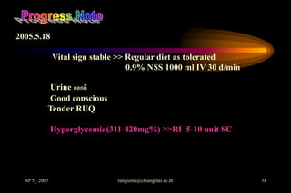 2005.5.18

               Vital sign stable >> Regular diet as tolerated
                                    0.9% NSS 1000 ml IV 30 d/min

           Urine ออกดี
           Good conscious
           Tender RUQ

               Hyperglycemia(311-420mg%) >>RI 5-10 unit SC




  NP 5_ 2005                    rangsima@chiangmai.ac.th           38
 