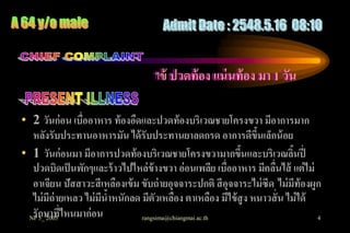 ไข้ ปวดท้ อง แน่ นท้ อง มา 1 วัน


• 2 วันก่อน เบื่ออาหาร ท้ องอืดและปวดท้องบริเวณชายโครงขวา มีอาการมาก
  หลังรับประทานอาหารมัน ได้ รับประทานยาลดกรด อาการดีขนเล็กน้ อย ึ้
• 1 วันก่อนมา มีอาการปวดท้องบริเวณชายโครงขวามากขึนและบริเวณลินปี่
                                                            ้              ้
  ปวดบิดเป็ นพักๆและร้ าวไปไหล่ข้างขวา อ่อนเพลีย เบื่ออาหาร มีคลืนไส้ แต่ ไม่
                                                                     ่
  อาเจียน ปัสสาวะสี เหลืองเข้ ม ขับถ่ ายอุจจาระปกติ สี อุจจาระไม่ ซีด ไม่ มีท้องผูก
  ไม่ มีถ่ายเหลว ไม่ มีนาหนักลด มีตัวเหลือง ตาเหลือง มีไข้ สูง หนาวสั่ น ไม่ ได้
                        ้
 NP กษาที่ไหนมาก่ อน
  รั 5_ 2005                    rangsima@chiangmai.ac.th                          4
 