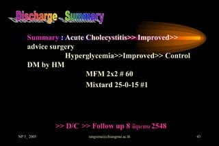 Summary : Acute Cholecystitis>> Improved>>
    advice surgery
               Hyperglycemia>>Improved>> Control
    DM by HM
                    MFM 2x2 # 60
                    Mixtard 25-0-15 #1




             >> D/C >> Follow up 8 มิถุนายน 2548
NP 5_ 2005             rangsima@chiangmai.ac.th    43
 
