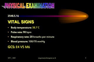 2548.5.16

VITAL SIGNS
• Body temperature: 38.7°C
• Pulse rate: 90 bpm
• Respiratory rate: 20 breaths per minute
• Blood pressure: 100/70 mmHg

GCS: E4 V5 M6

NP 5_ 2005                rangsima@chiangmai.ac.th   9
 