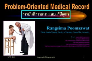 การบันทึกรายงานแบบแก้ปัญหา

                                 Rangsima Poomsawat
                         Public Health Nursing ,Faculty of Nursing, Chiang Mai University

                                                                            E mail : rangsima@chiangmai.ac.th
                                                                                    to_rangsima@hotmail.com
                                                                  http://www.facebook.com/RangsimaPoomsawat
                                                                               http://www.slideshare.net/rpoom
                                                                   http://www.youtube.com/RangsimaPoomsawat
                               http://www.facebook.com/pages/Nursing-Room-By-Rangsima/109937325743807?v=wall




NP 5_ 2005           rangsima@chiangmai.ac.th                                                     1
 