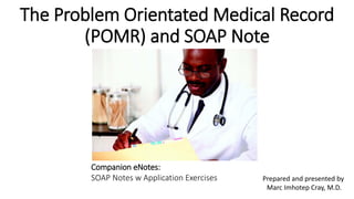 The Problem Orientated Medical Record
(POMR) and SOAP Note
Prepared and presented by
Marc Imhotep Cray, M.D.
Companion eNotes:
SOAP Notes w Application Exercises
 