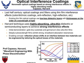 11
Optical Interference Coatings
 Last half century: optical coatings and filters using thin film interference
effects (color/dichroic coatings, anti-reflection, high-reflection, etc)
 Existing thin film optical coatings use low-loss dielectric layers with thicknesses on the
order of a wavelength of light
 Harvard technique uses highly-absorbing, ultra-thin dielectric or
semiconducting layers to achieve strong interference effects
 Initial demonstration: gold (Au) substrate and germanium (Ge) ultra-thin films
 Deeply-subwavelength films exhibit strong, broadband absorption resonances
 Enabling concept: reflection phase shifts at an interface between two materials can
be engineered by tailoring the optical losses of the materials
Prof Capasso, Harvard,
“Wavefront Engineering With
Phase Discontinuities”
Nanometer optical coatings based on strong interference effects in
highly absorbing media
Capasso, Harvard
 