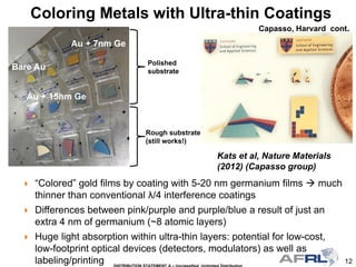 12
Polished
substrate
Rough substrate
(still works!)
Bare Au
Au + 7nm Ge
Au + 15nm Ge
 “Colored” gold films by coating with 5-20 nm germanium films  much
thinner than conventional λ/4 interference coatings
 Differences between pink/purple and purple/blue a result of just an
extra 4 nm of germanium (~8 atomic layers)
 Huge light absorption within ultra-thin layers: potential for low-cost,
low-footprint optical devices (detectors, modulators) as well as
labeling/printing
Coloring Metals with Ultra-thin Coatings
Kats et al, Nature Materials
(2012) (Capasso group)
Capasso, Harvard cont.
 