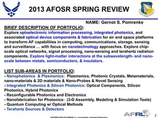 2
2013 AFOSR SPRING REVIEW
NAME: Gernot S. Pomrenke
BRIEF DESCRIPTION OF PORTFOLIO:
Explore optoelectronic information processing, integrated photonics, and
associated optical device components & fabrication for air and space platforms
to transform AF capabilities in computing, communications, storage, sensing
and surveillance … with focus on nanotechnology approaches. Explore chip-
scale optical networks, signal processing, nano-sensing and terahertz radiation
components. Explore light-matter interactions at the subwavelength- and nano-
scale between metals, semiconductors, & insulators.
LIST SUB-AREAS IN PORTFOLIO:
- Nanophotonics & Plasmonics: Plasmonics, Photonic Crystals, Metamaterials,
nano-materials & 2D materials & Nano-Probes & Novel Sensing
- Integrated Photonics & Silicon Photonics: Optical Components, Silicon
Photonics, Hybrid Photonics
- Reconfigurable Photonics and Electronics
- Nanofabrication for Photonics: (3-D Assembly, Modeling & Simulation Tools)
- Quantum Computing w/ Optical Methods
- Terahertz Sources & Detectors
 