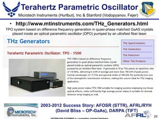 29
Terahertz Parametric Oscillator
• http://www.mtinstruments.com/THz_Generators.html
2003-2012 Success Story: AFOSR (STTR), AFRL/RYH
(David Bliss – OP-GaAs), DARPA (TIFT)
Microtech Instruments (Hurlbut), Inc & Stanford (Vodopyanov, Fejer)
TPO system based on difference frequency generation in quasi-phase matched GaAS crystals
placed inside an optical parametric oscillator (OPO) pumped by an ultrafast fiber laser
 