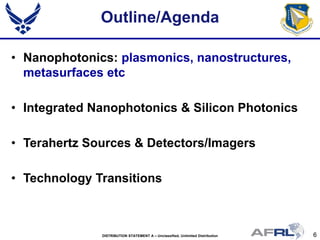 6DISTRIBUTION STATEMENT A – Unclassified, Unlimited Distribution
Outline/Agenda
• Nanophotonics: plasmonics, nanostructures,
metasurfaces etc
• Integrated Nanophotonics & Silicon Photonics
• Terahertz Sources & Detectors/Imagers
• Technology Transitions
 