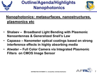 7DISTRIBUTION STATEMENT A – Unclassified, Unlimited Distribution
Outline/Agenda/Highlights
Nanophotonics
Nanophotonics: metasurfaces, nanostructures,
plasmonics etc
• Shalaev – Broadband Light Bending with Plasmonic
Nanoantennas & Generalized Snell’s Law
• Capasso – Nanometer optical coatings based on strong
interference effects in highly absorbing media
• Atwater – Full Color Camera via Integrated Plasmonic
Filters on CMOS Image Sensor
 