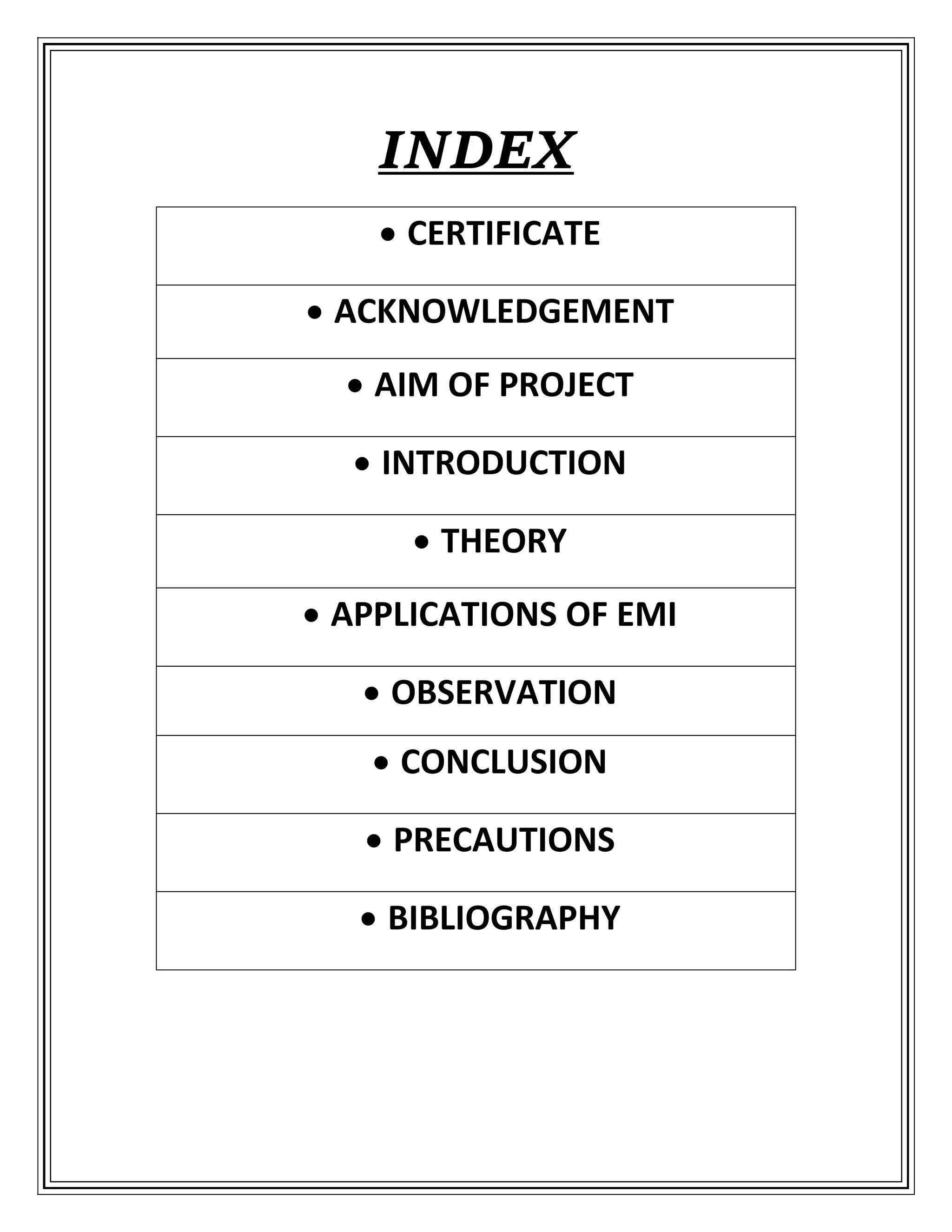 INDEX
 CERTIFICATE
 ACKNOWLEDGEMENT
 AIM OF PROJECT
 INTRODUCTION
 THEORY
 APPLICATIONS OF EMI
 OBSERVATION
 CONCLUSION
 PRECAUTIONS
 BIBLIOGRAPHY
 