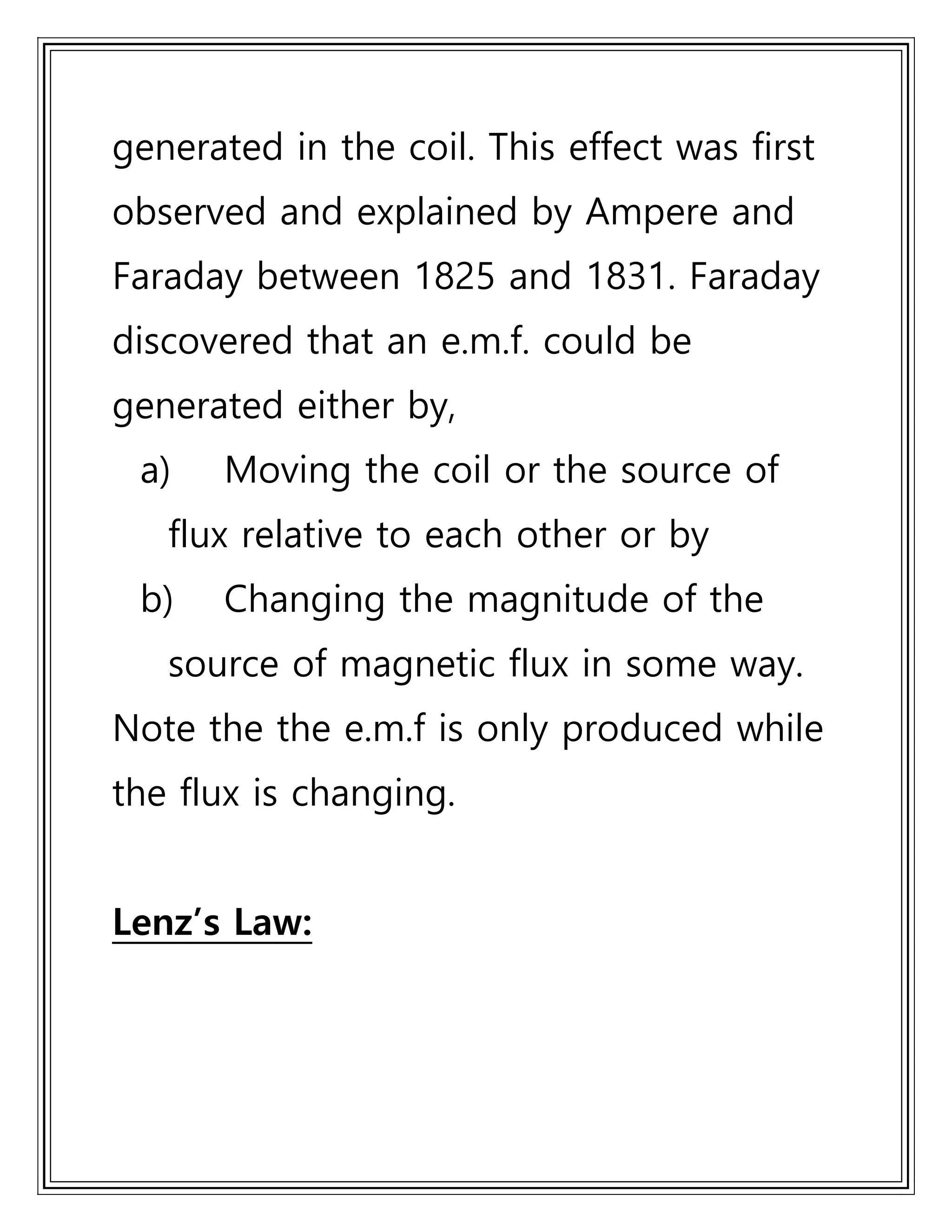 generated in the coil. This effect was first
observed and explained by Ampere and
Faraday between 1825 and 1831. Faraday
discovered that an e.m.f. could be
generated either by,
a) Moving the coil or the source of
flux relative to each other or by
b) Changing the magnitude of the
source of magnetic flux in some way.
Note the the e.m.f is only produced while
the flux is changing.
Lenz’s Law:
 