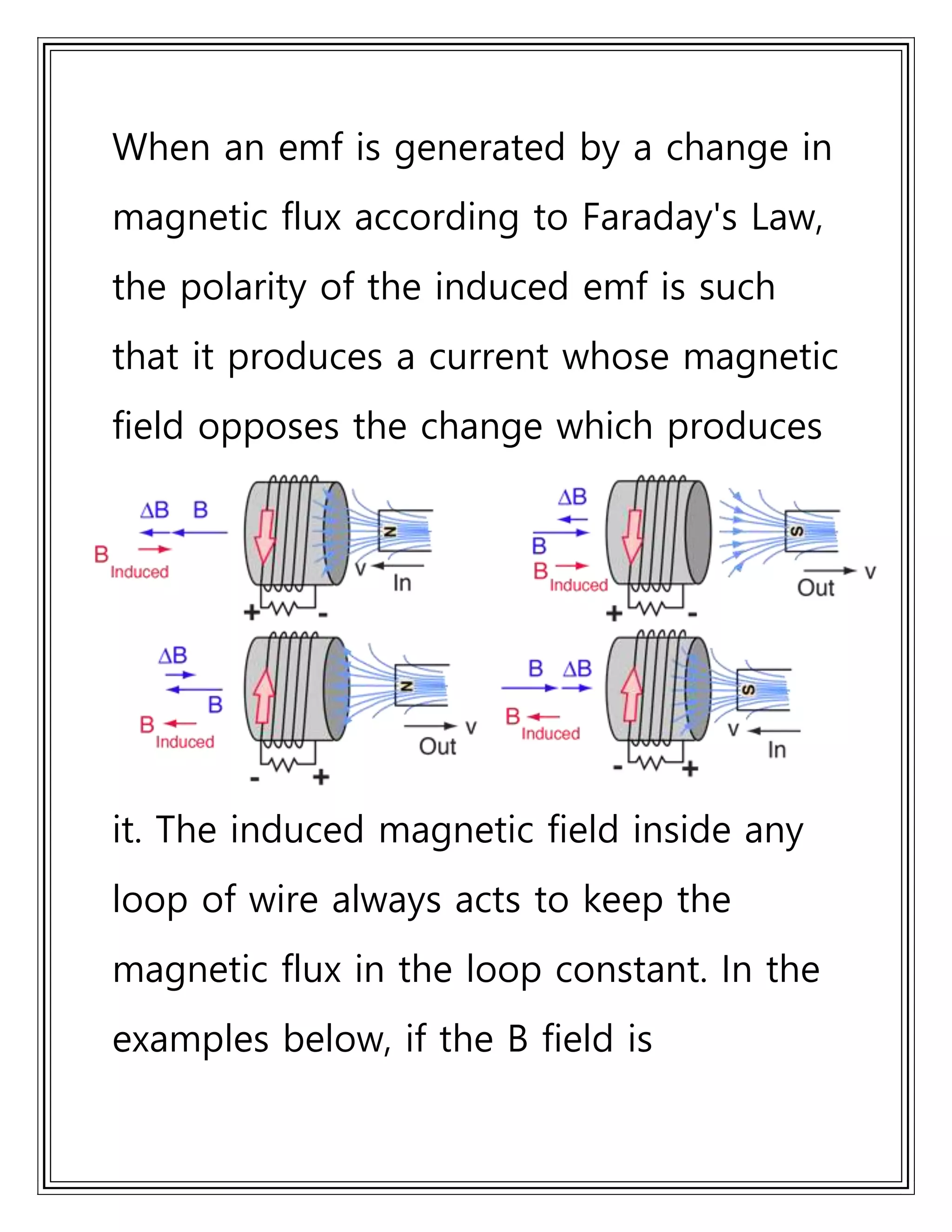 When an emf is generated by a change in
magnetic flux according to Faraday's Law,
the polarity of the induced emf is such
that it produces a current whose magnetic
field opposes the change which produces
it. The induced magnetic field inside any
loop of wire always acts to keep the
magnetic flux in the loop constant. In the
examples below, if the B field is
 