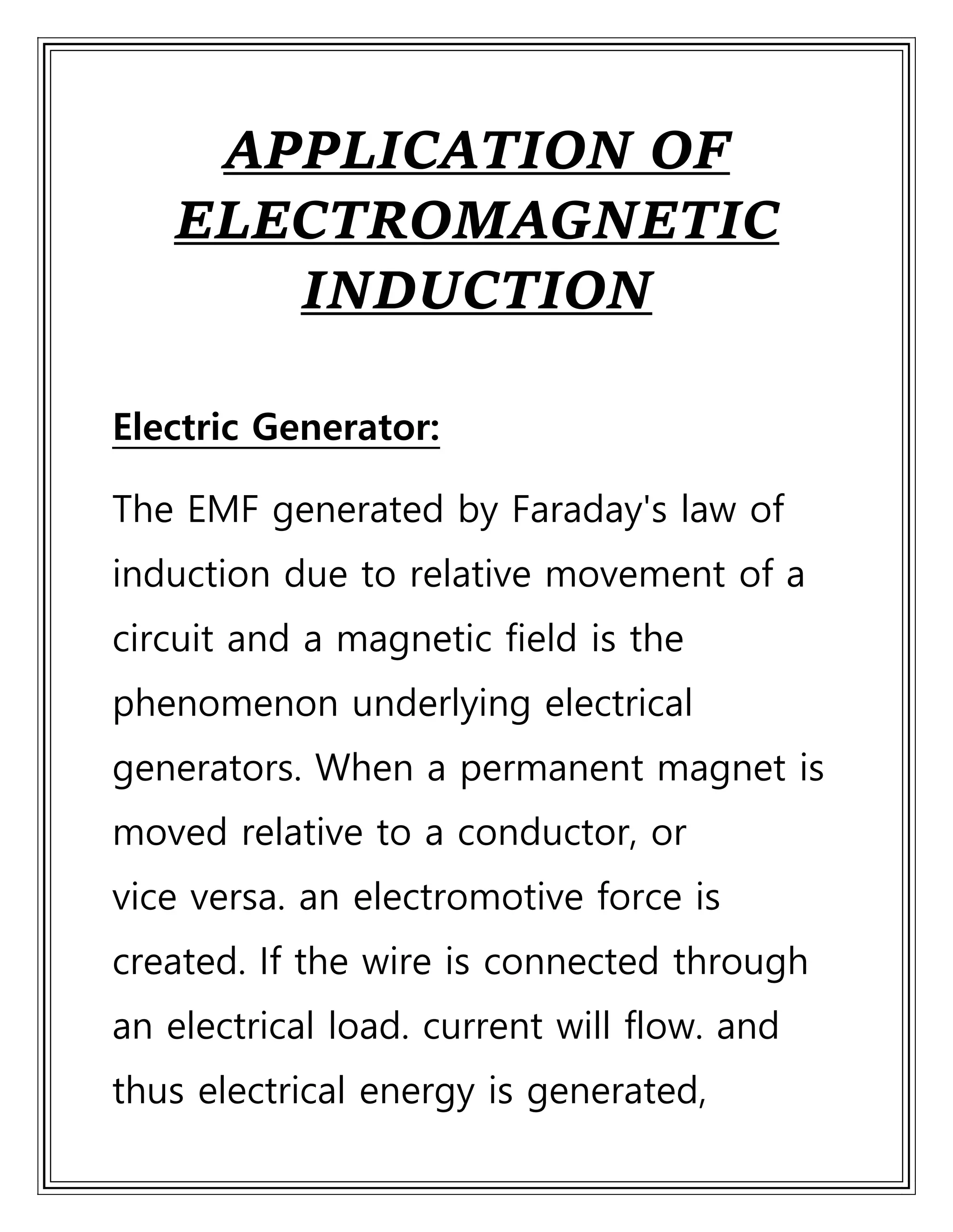 APPLICATION OF
ELECTROMAGNETIC
INDUCTION
Electric Generator:
The EMF generated by Faraday's law of
induction due to relative movement of a
circuit and a magnetic field is the
phenomenon underlying electrical
generators. When a permanent magnet is
moved relative to a conductor, or
vice versa. an electromotive force is
created. If the wire is connected through
an electrical load. current will flow. and
thus electrical energy is generated,
 