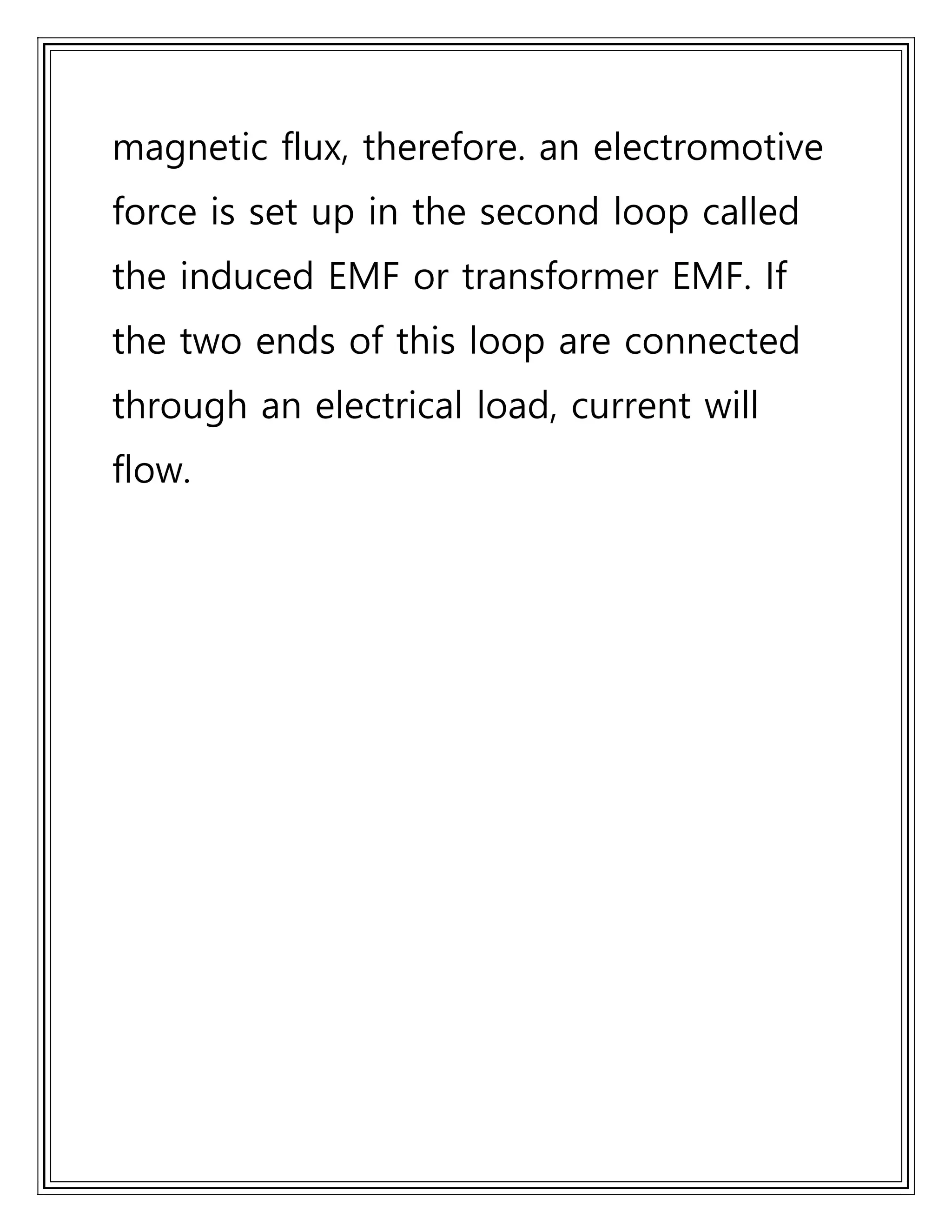 magnetic flux, therefore. an electromotive
force is set up in the second loop called
the induced EMF or transformer EMF. If
the two ends of this loop are connected
through an electrical load, current will
flow.
 