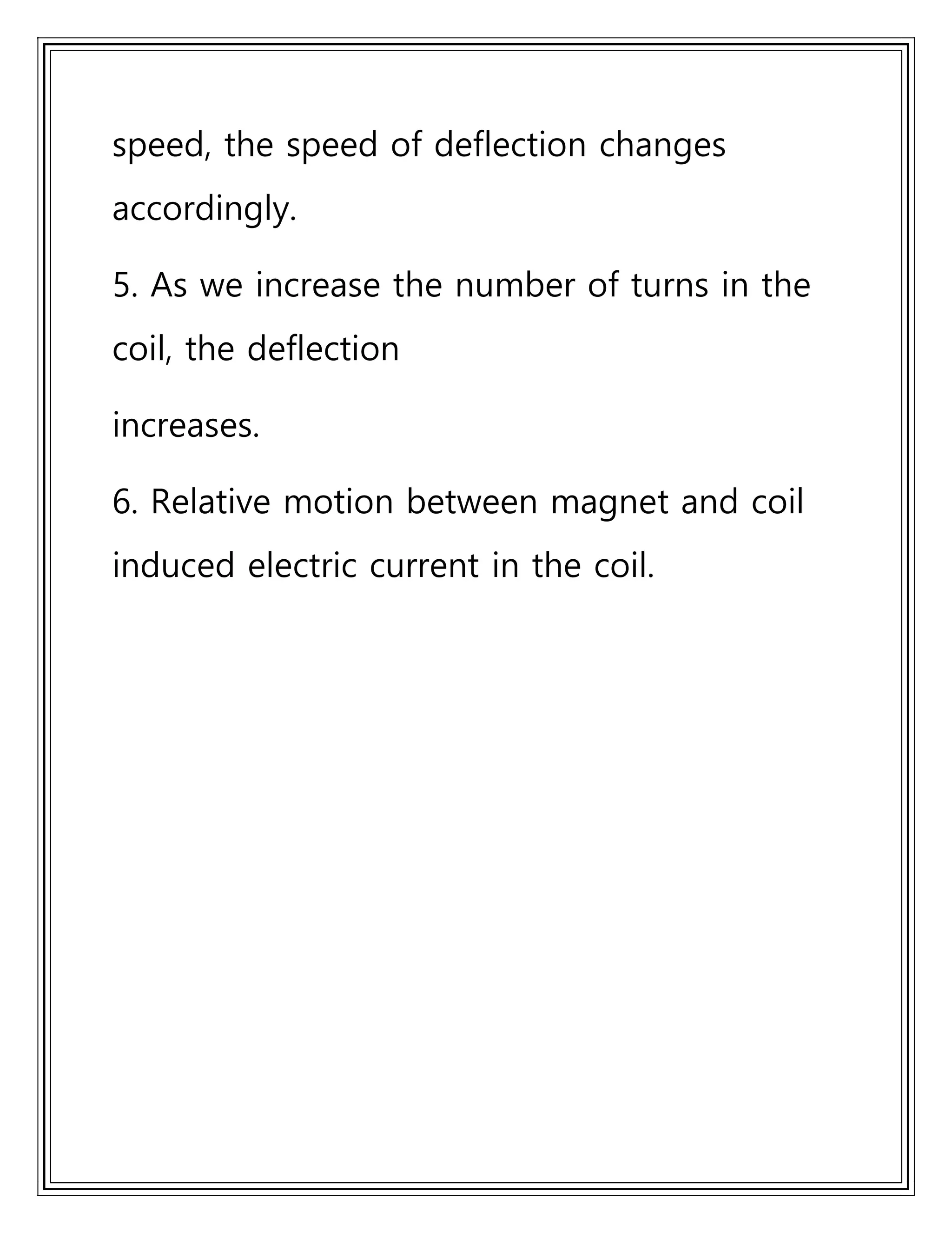 speed, the speed of deflection changes
accordingly.
5. As we increase the number of turns in the
coil, the deflection
increases.
6. Relative motion between magnet and coil
induced electric current in the coil.
 