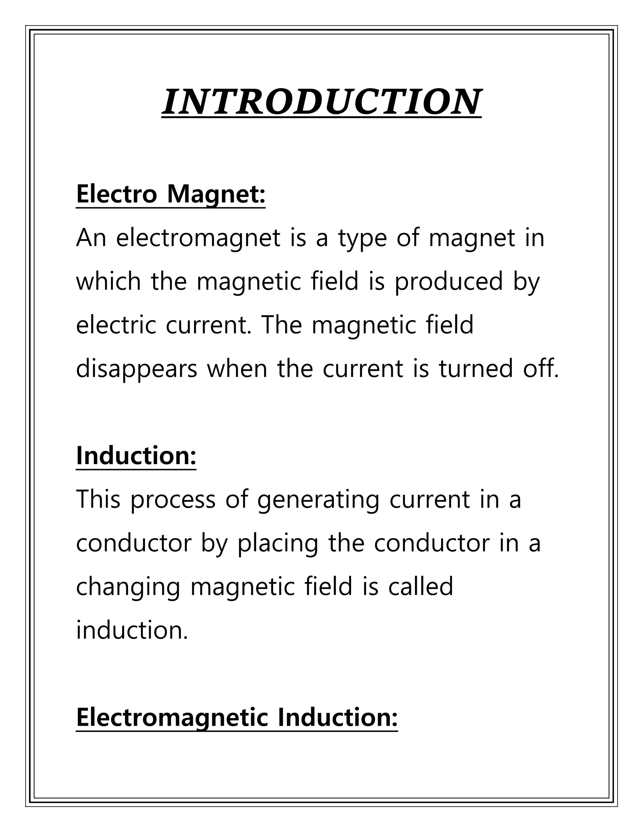 INTRODUCTION
Electro Magnet:
An electromagnet is a type of magnet in
which the magnetic field is produced by
electric current. The magnetic field
disappears when the current is turned off.
Induction:
This process of generating current in a
conductor by placing the conductor in a
changing magnetic field is called
induction.
Electromagnetic Induction:
 