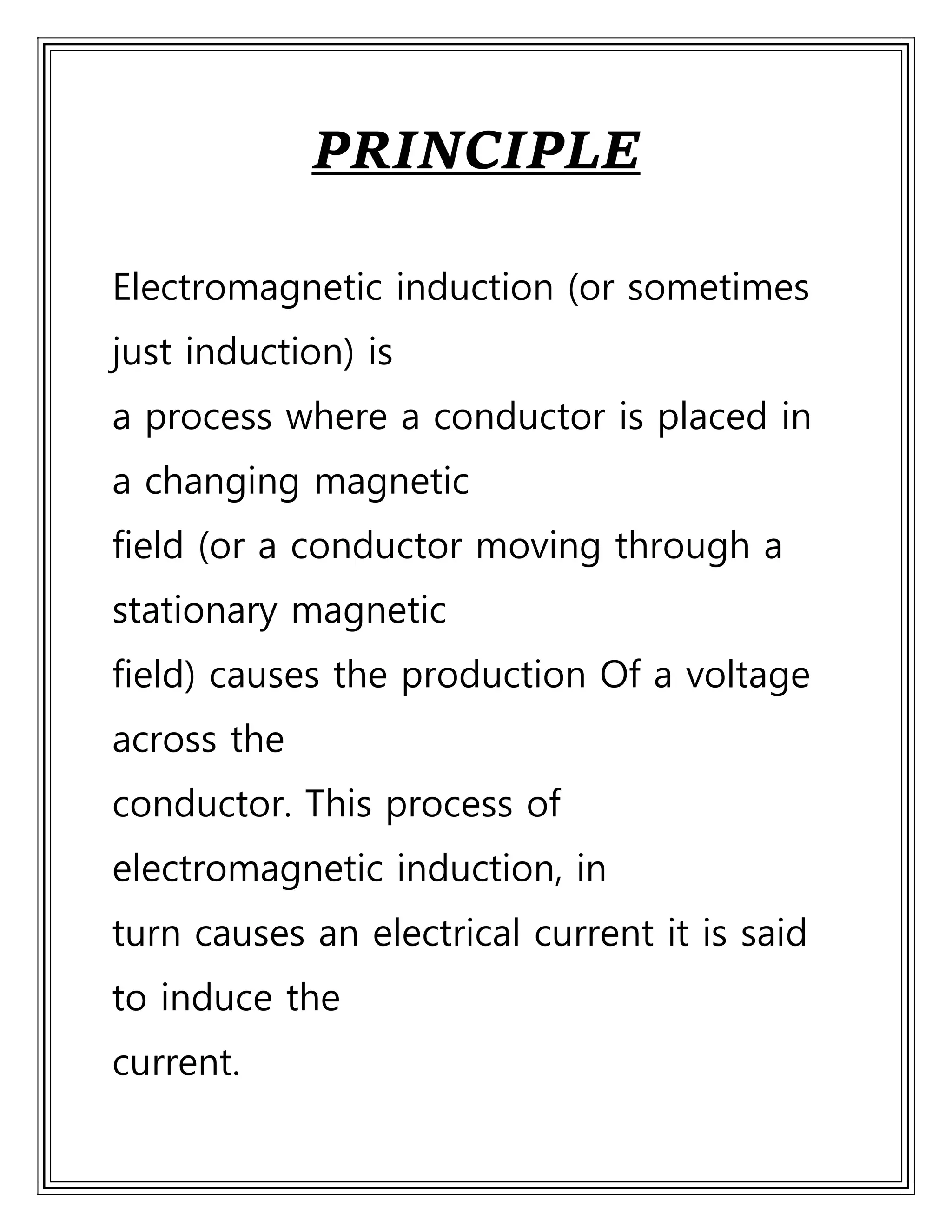 PRINCIPLE
Electromagnetic induction (or sometimes
just induction) is
a process where a conductor is placed in
a changing magnetic
field (or a conductor moving through a
stationary magnetic
field) causes the production Of a voltage
across the
conductor. This process of
electromagnetic induction, in
turn causes an electrical current it is said
to induce the
current.
 