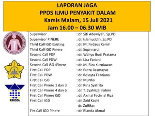 LAPORAN JAGA
PPDS ILMU PENYAKIT DALAM
Kamis Malam, 15 Juli 2021
Jam 16.00 – 06.30 WIB
Supervisor : dr. Siti Adewiyah, Sp.PD
Supervisor PINERE : dr. Islamuddin, Sp.PD
Third Call IGD Existing : dr. M. Firdaus Kamil
Third Call IGD Pinere : dr. Suprinardi
Second Call PDP : dr. Wahyu Budi Pratama
Second Call PDW : dr. Lisa Fariani
Second Call ISO+Pinere : dr. M. Riza Kurniawan
First Call PDP : dr. Putra Basmayus
First Call PDW : dr. Rossyta Febriana
First Call ISO : dr. Murdia
First Call Pinere 1 dan 3 : dr. Rina Syafrita
First Call Pinere 4 dan 6 : dr. T. Syahrizal Fahmi
First Call Pinere ISO : dr. Akmal Fachrial Riza
First Call IGD : dr. Zaid Kadri
dr. Zulfikar
Firs Call IGD Pinere : dr. Rianda Akmal
 