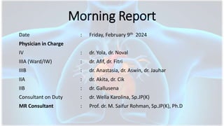 Morning Report
Date : Friday, February 9th 2024
Physician in Charge
IV : dr. Yola, dr. Noval
IIIA (Ward/IW) : dr. Afif, dr. Fitri
IIIB : dr. Anastasia, dr. Aswin, dr. Jauhar
IIA : dr. Akita, dr. Cik
IIB : dr. Gallusena
Consultant on Duty : dr. Wella Karolina, Sp.JP(K)
MR Consultant : Prof. dr. M. Saifur Rohman, Sp.JP(K), Ph.D
 