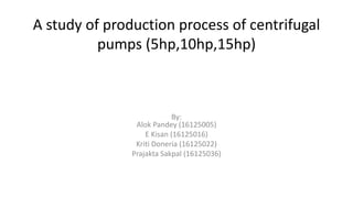 A study of production process of centrifugal
pumps (5hp,10hp,15hp)
By:
Alok Pandey (16125005)
E Kisan (16125016)
Kriti Doneria (16125022)
Prajakta Sakpal (16125036)
 