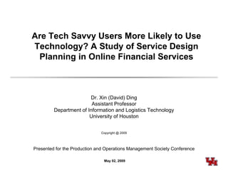 Are Tech S
         Savvy Users More Likely to Use
Technology? A Study of Service Design
 Planning in Online Financial Services
 Pl    i   i O li Fi      i lS    i



                        Dr. Xin (David) Ding
                         Assistant Professor
         Department of Information and Logistics Technology
                        University of Houston


                              Copyright @ 2009




Presented for the Production and Operations Management Society Conference

                                May 02, 2009
 
