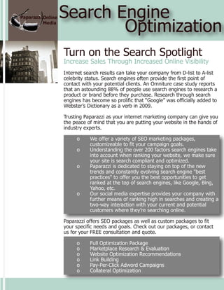 Search Engine
        Optimization
Turn on the Search Spotlight
Increase Sales Through Increased Online Visibility
Internet search results can take your company from D-list to A-list
celebrity status. Search engines often provide the first point of
contact with your potential clients. An Omniture case study reports
that an astounding 88% of people use search engines to research a
product or brand before they purchase. Research through search
engines has become so prolific that “Google” was officially added to
Webster’s Dictionary as a verb in 2009.

Trusting Paparazzi as your internet marketing company can give you
the peace of mind that you are putting your website in the hands of
industry experts.

     o     We offer a variety of SEO marketing packages,
           customizeable to fit your campaign goals.
     o     Understanding the over 200 factors search engines take
           into account when ranking your website, we make sure
           your site is search compliant and optimized.
     o     Paparazzi is dedicated to staying on top of the new
           trends and constantly evolving search engine "best
           practices" to offer you the best opportunities to get
           ranked at the top of search engines, like Google, Bing,
           Yahoo, etc.
     o     Our social media expertise provides your company with
           further means of ranking high in searches and creating a
           two-way interaction with your current and potential
           customers where they’re searching online.

Paparazzi offers SEO packages as well as custom packages to fit
your specific needs and goals. Check out our packages, or contact
us for your FREE consultation and quote.

     o     Full Optimization Package
     o     Marketplace Research & Evaluation
     o     Website Optimization Recommendations
     o     Link Building
     o     Pay-Per-Click Adword Campaigns
     o     Collateral Optimization
 