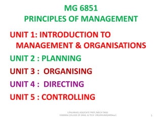 MG 6851
PRINCIPLES OF MANAGEMENT
UNIT 1: INTRODUCTION TO
MANAGEMENT & ORGANISATIONS
UNIT 2 : PLANNING
UNIT 3 : ORGANISING
UNIT 4 : DIRECTING
UNIT 5 : CONTROLLING
1
S.PALANIVEL ASSOCIATE PROF./MECH ENGG
KAMARAJ COLLEGE OF ENGG. & TECH. VIRUDHUNAGAR(Near)
 