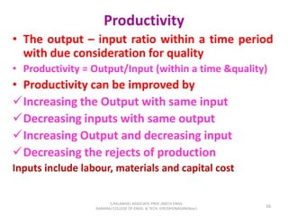 Productivity
• The output – input ratio within a time period
with due consideration for quality
• Productivity = Output/Input (within a time &quality)
• Productivity can be improved by
Increasing the Output with same input
Decreasing inputs with same output
Increasing Output and decreasing input
Decreasing the rejects of production
Inputs include labour, materials and capital cost
16
S.PALANIVEL ASSOCIATE PROF./MECH ENGG
KAMARAJ COLLEGE OF ENGG. & TECH. VIRUDHUNAGAR(Near)
 