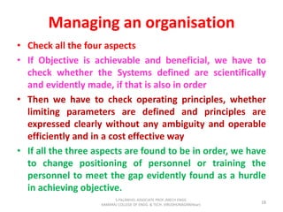 Managing an organisation
• Check all the four aspects
• If Objective is achievable and beneficial, we have to
check whether the Systems defined are scientifically
and evidently made, if that is also in order
• Then we have to check operating principles, whether
limiting parameters are defined and principles are
expressed clearly without any ambiguity and operable
efficiently and in a cost effective way
• If all the three aspects are found to be in order, we have
to change positioning of personnel or training the
personnel to meet the gap evidently found as a hurdle
in achieving objective.
18
S.PALANIVEL ASSOCIATE PROF./MECH ENGG
KAMARAJ COLLEGE OF ENGG. & TECH. VIRUDHUNAGAR(Near)
 