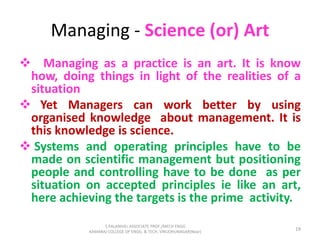 Managing - Science (or) Art
 Managing as a practice is an art. It is know
how, doing things in light of the realities of a
situation
 Yet Managers can work better by using
organised knowledge about management. It is
this knowledge is science.
 Systems and operating principles have to be
made on scientific management but positioning
people and controlling have to be done as per
situation on accepted principles ie like an art,
here achieving the targets is the prime activity.
19
S.PALANIVEL ASSOCIATE PROF./MECH ENGG
KAMARAJ COLLEGE OF ENGG. & TECH. VIRUDHUNAGAR(Near)
 