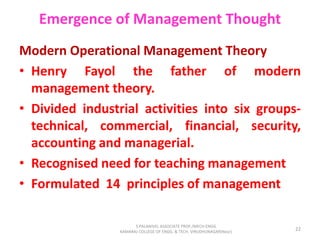 Emergence of Management Thought
Modern Operational Management Theory
• Henry Fayol the father of modern
management theory.
• Divided industrial activities into six groups-
technical, commercial, financial, security,
accounting and managerial.
• Recognised need for teaching management
• Formulated 14 principles of management
22
S.PALANIVEL ASSOCIATE PROF./MECH ENGG
KAMARAJ COLLEGE OF ENGG. & TECH. VIRUDHUNAGAR(Near)
 