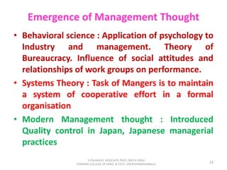 Emergence of Management Thought
• Behavioral science : Application of psychology to
Industry and management. Theory of
Bureaucracy. Influence of social attitudes and
relationships of work groups on performance.
• Systems Theory : Task of Mangers is to maintain
a system of cooperative effort in a formal
organisation
• Modern Management thought : Introduced
Quality control in Japan, Japanese managerial
practices
23
S.PALANIVEL ASSOCIATE PROF./MECH ENGG
KAMARAJ COLLEGE OF ENGG. & TECH. VIRUDHUNAGAR(Near)
 