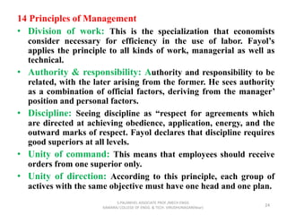 14 Principles of Management
• Division of work: This is the specialization that economists
consider necessary for efficiency in the use of labor. Fayol’s
applies the principle to all kinds of work, managerial as well as
technical.
• Authority & responsibility: Authority and responsibility to be
related, with the later arising from the former. He sees authority
as a combination of official factors, deriving from the manager’
position and personal factors.
• Discipline: Seeing discipline as “respect for agreements which
are directed at achieving obedience, application, energy, and the
outward marks of respect. Fayol declares that discipline requires
good superiors at all levels.
• Unity of command: This means that employees should receive
orders from one superior only.
• Unity of direction: According to this principle, each group of
actives with the same objective must have one head and one plan.
24
S.PALANIVEL ASSOCIATE PROF./MECH ENGG
KAMARAJ COLLEGE OF ENGG. & TECH. VIRUDHUNAGAR(Near)
 