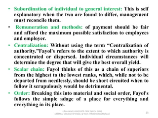 • Subordination of individual to general interest: This is self
explanatory when the two are found to differ, management
must reconcile them.
• Remuneration and methods: of payment should be fair
and afford the maximum possible satisfaction to employees
and employer.
• Centralization: Without using the term “Centralization of
authority.”Fayol's refers to the extent to which authority is
concentrated or dispersed. Individual circumstances will
determine the degree that will give the best overall yield.
• Scalar chain: Fayol thinks of this as a chain of superiors
from the highest to the lowest ranks, which, while not to be
departed from needlessly, should be short circuited when to
follow it scrupulously would be detrimental.
• Order: Breaking this into material and social order, Fayol's
follows the simple adage of a place for everything and
everything in its place.
25
S.PALANIVEL ASSOCIATE PROF./MECH ENGG
KAMARAJ COLLEGE OF ENGG. & TECH. VIRUDHUNAGAR(Near)
 