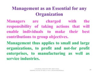 Management as an Essential for any
Organization
Managers are charged with the
responsibility of taking actions that will
enable individuals to make their best
contributions to group objectives.
Management thus applies to small and large
organizations, to profit and not-for profit
enterprises, to manufacturing as well as
service industries.
28
S.PALANIVEL ASSOCIATE PROF./MECH ENGG
KAMARAJ COLLEGE OF ENGG. & TECH. VIRUDHUNAGAR(Near)
 