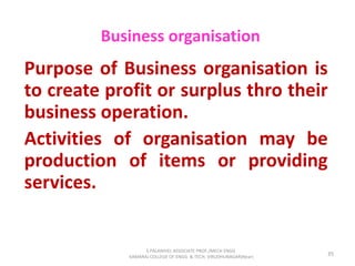 Business organisation
Purpose of Business organisation is
to create profit or surplus thro their
business operation.
Activities of organisation may be
production of items or providing
services.
35
S.PALANIVEL ASSOCIATE PROF./MECH ENGG
KAMARAJ COLLEGE OF ENGG. & TECH. VIRUDHUNAGAR(Near)
 