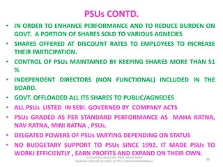 PSUs CONTD.
• IN ORDER TO ENHANCE PERFORMANCE AND TO REDUCE BURDEN ON
GOVT. A PORTION OF SHARES SOLD TO VARIOUS AGNECIES
• SHARES OFFERED AT DISCOUNT RATES TO EMPLOYEES TO INCREASE
THEIR PARTICIPATION.
• CONTROL OF PSUs MAINTAINED BY KEEPING SHARES MORE THAN 51
%
• INDEPENDENT DIRECTORS (NON FUNCTIONAL) INCLUDED IN THE
BOARD.
• GOVT. OFFLOADED ALL ITS SHARES TO PUBLIC/AGNECIES
• ALL PSUs LISTED IN SEBI. GOVERNED BY COMPANY ACTS
• PSUs GRADED AS PER STANDARD PERFORMANCE AS MAHA RATNA,
NAV RATNA, MINI RATNA , PSUs.
• DELGATED POWERS OF PSUs VARYING DEPENDING ON STATUS
• NO BUDGETARY SUPPORT TO PSUs SINCE 1992. IT MADE PSUs TO
WORKJ EFFICIENTLY , EARN PROFITS AND EXPAND ON THEIR OWN.
39
S.PALANIVEL ASSOCIATE PROF./MECH ENGG
KAMARAJ COLLEGE OF ENGG. & TECH. VIRUDHUNAGAR(Near)
 