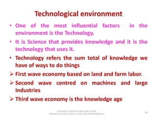 Technological environment
• One of the most influential factors in the
environment is the Technology.
• It is Science that provides knowledge and it is the
technology that uses it.
• Technology refers the sum total of knowledge we
have of ways to do things
 First wave economy based on land and farm labor.
 Second wave centred on machines and large
Industries
 Third wave economy is the knowledge age
42
S.PALANIVEL ASSOCIATE PROF./MECH ENGG
KAMARAJ COLLEGE OF ENGG. & TECH. VIRUDHUNAGAR(Near)
 