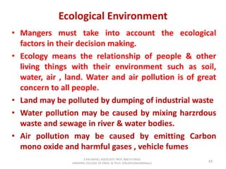 Ecological Environment
• Mangers must take into account the ecological
factors in their decision making.
• Ecology means the relationship of people & other
living things with their environment such as soil,
water, air , land. Water and air pollution is of great
concern to all people.
• Land may be polluted by dumping of industrial waste
• Water pollution may be caused by mixing harzrdous
waste and sewage in river & water bodies.
• Air pollution may be caused by emitting Carbon
mono oxide and harmful gases , vehicle fumes
43
S.PALANIVEL ASSOCIATE PROF./MECH ENGG
KAMARAJ COLLEGE OF ENGG. & TECH. VIRUDHUNAGAR(Near)
 