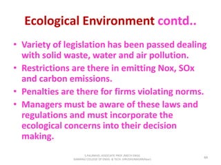 Ecological Environment contd..
• Variety of legislation has been passed dealing
with solid waste, water and air pollution.
• Restrictions are there in emitting Nox, SOx
and carbon emissions.
• Penalties are there for firms violating norms.
• Managers must be aware of these laws and
regulations and must incorporate the
ecological concerns into their decision
making.
44
S.PALANIVEL ASSOCIATE PROF./MECH ENGG
KAMARAJ COLLEGE OF ENGG. & TECH. VIRUDHUNAGAR(Near)
 