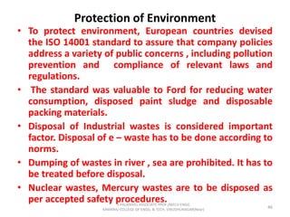 Protection of Environment
• To protect environment, European countries devised
the ISO 14001 standard to assure that company policies
address a variety of public concerns , including pollution
prevention and compliance of relevant laws and
regulations.
• The standard was valuable to Ford for reducing water
consumption, disposed paint sludge and disposable
packing materials.
• Disposal of Industrial wastes is considered important
factor. Disposal of e – waste has to be done according to
norms.
• Dumping of wastes in river , sea are prohibited. It has to
be treated before disposal.
• Nuclear wastes, Mercury wastes are to be disposed as
per accepted safety procedures.
46
S.PALANIVEL ASSOCIATE PROF./MECH ENGG
KAMARAJ COLLEGE OF ENGG. & TECH. VIRUDHUNAGAR(Near)
 