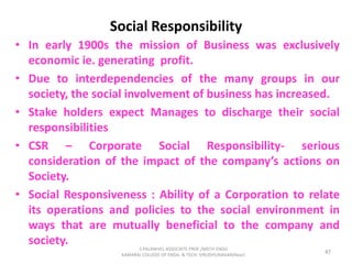 Social Responsibility
• In early 1900s the mission of Business was exclusively
economic ie. generating profit.
• Due to interdependencies of the many groups in our
society, the social involvement of business has increased.
• Stake holders expect Manages to discharge their social
responsibilities
• CSR – Corporate Social Responsibility- serious
consideration of the impact of the company’s actions on
Society.
• Social Responsiveness : Ability of a Corporation to relate
its operations and policies to the social environment in
ways that are mutually beneficial to the company and
society.
47
S.PALANIVEL ASSOCIATE PROF./MECH ENGG
KAMARAJ COLLEGE OF ENGG. & TECH. VIRUDHUNAGAR(Near)
 