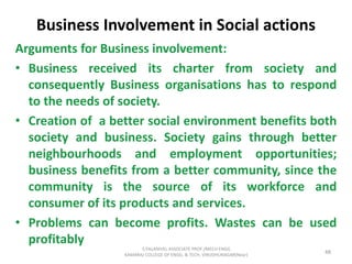 Business Involvement in Social actions
Arguments for Business involvement:
• Business received its charter from society and
consequently Business organisations has to respond
to the needs of society.
• Creation of a better social environment benefits both
society and business. Society gains through better
neighbourhoods and employment opportunities;
business benefits from a better community, since the
community is the source of its workforce and
consumer of its products and services.
• Problems can become profits. Wastes can be used
profitably
48
S.PALANIVEL ASSOCIATE PROF./MECH ENGG
KAMARAJ COLLEGE OF ENGG. & TECH. VIRUDHUNAGAR(Near)
 
