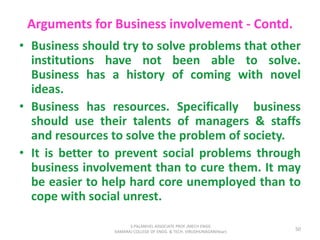 Arguments for Business involvement - Contd.
• Business should try to solve problems that other
institutions have not been able to solve.
Business has a history of coming with novel
ideas.
• Business has resources. Specifically business
should use their talents of managers & staffs
and resources to solve the problem of society.
• It is better to prevent social problems through
business involvement than to cure them. It may
be easier to help hard core unemployed than to
cope with social unrest.
50
S.PALANIVEL ASSOCIATE PROF./MECH ENGG
KAMARAJ COLLEGE OF ENGG. & TECH. VIRUDHUNAGAR(Near)
 