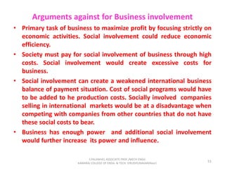 Arguments against for Business involvement
• Primary task of business to maximize profit by focusing strictly on
economic activities. Social involvement could reduce economic
efficiency.
• Society must pay for social involvement of business through high
costs. Social involvement would create excessive costs for
business.
• Social involvement can create a weakened international business
balance of payment situation. Cost of social programs would have
to be added to he production costs. Socially involved companies
selling in international markets would be at a disadvantage when
competing with companies from other countries that do not have
these social costs to bear.
• Business has enough power and additional social involvement
would further increase its power and influence.
51
S.PALANIVEL ASSOCIATE PROF./MECH ENGG
KAMARAJ COLLEGE OF ENGG. & TECH. VIRUDHUNAGAR(Near)
 