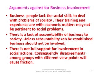 Arguments against for Business involvement
• Business people lack the social skills to deal
with problems of society . Their training and
experience are with economic matters may not
be pertinent to social problems.
• There is a lack of accountability of business to
society. Unless accountability can be established
business should not be involved.
• There is not full support for involvement in
social actions. Consequently disagreements
among groups with different view points will
cause friction.
52
S.PALANIVEL ASSOCIATE PROF./MECH ENGG
KAMARAJ COLLEGE OF ENGG. & TECH. VIRUDHUNAGAR(Near)
 