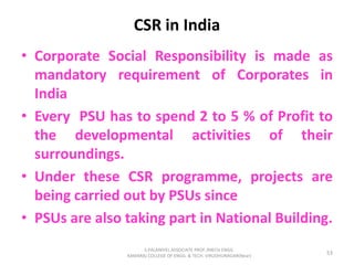 CSR in India
• Corporate Social Responsibility is made as
mandatory requirement of Corporates in
India
• Every PSU has to spend 2 to 5 % of Profit to
the developmental activities of their
surroundings.
• Under these CSR programme, projects are
being carried out by PSUs since
• PSUs are also taking part in National Building.
53
S.PALANIVEL ASSOCIATE PROF./MECH ENGG
KAMARAJ COLLEGE OF ENGG. & TECH. VIRUDHUNAGAR(Near)
 