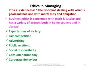 Ethics in Managing
• Ethics is defined as “ the discipline dealing with what is
good and bad and with moral duty and obligation.
• Business ethics is concerned with truth & justice and
has a variety of aspects both in home country and in
abroad
 Expectations of society
 Fair competition
 Advertising
 Public relations
 Social responsibility
 Consumer autonomy
 Corporate Behaviour
55
S.PALANIVEL ASSOCIATE PROF./MECH ENGG
KAMARAJ COLLEGE OF ENGG. & TECH. VIRUDHUNAGAR(Near)
 