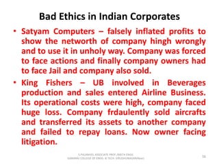 Bad Ethics in Indian Corporates
• Satyam Computers – falsely inflated profits to
show the networth of company hingh wrongly
and to use it in unholy way. Company was forced
to face actions and finally company owners had
to face Jail and company also sold.
• King Fishers – UB involved in Beverages
production and sales entered Airline Business.
Its operational costs were high, company faced
huge loss. Company frdaulently sold aircrafts
and transferred its assets to another company
and failed to repay loans. Now owner facing
litigation.
56
S.PALANIVEL ASSOCIATE PROF./MECH ENGG
KAMARAJ COLLEGE OF ENGG. & TECH. VIRUDHUNAGAR(Near)
 